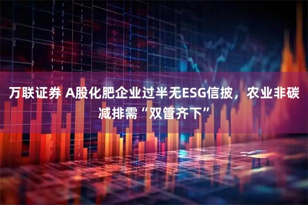 万联证券 A股化肥企业过半无ESG信披，农业非碳减排需“双管齐下”