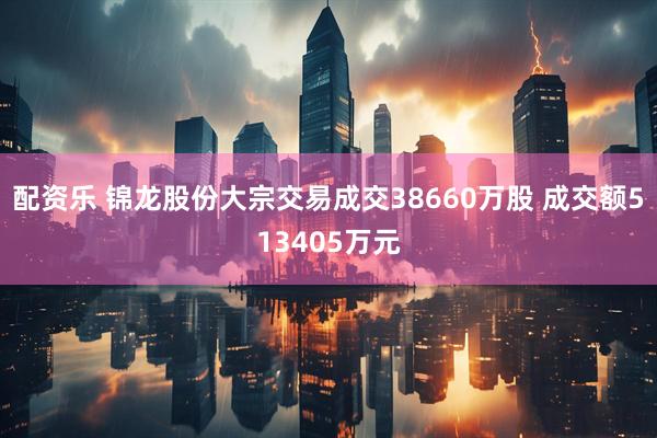 配资乐 锦龙股份大宗交易成交38660万股 成交额513405万元