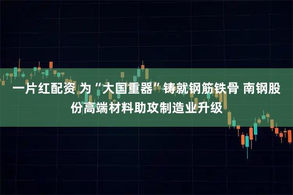 一片红配资 为“大国重器”铸就钢筋铁骨 南钢股份高端材料助攻制造业升级