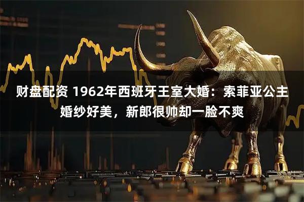 财盘配资 1962年西班牙王室大婚：索菲亚公主婚纱好美，新郎很帅却一脸不爽