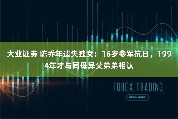 大业证券 陈乔年遗失独女:16岁参军抗日,1994年才与同母异父弟弟相认