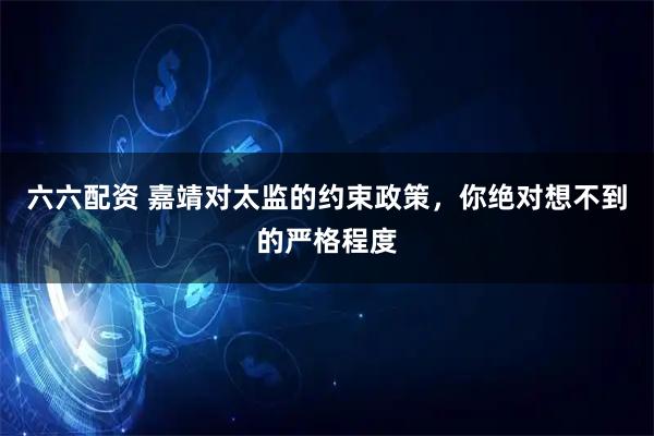 六六配资 嘉靖对太监的约束政策，你绝对想不到的严格程度