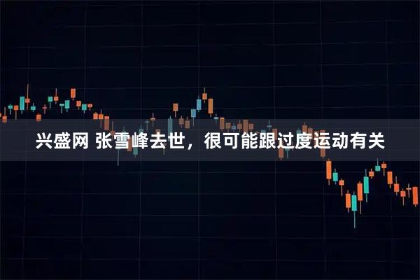 兴盛网 张雪峰去世,很可能跟过度运动有关