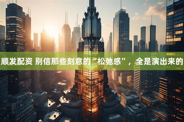 顺发配资 别信那些刻意的“松弛感”,全是演出来的
