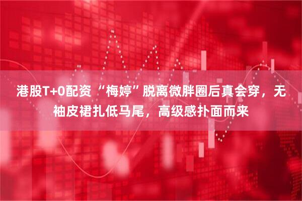 港股T+0配资 “梅婷”脱离微胖圈后真会穿，无袖皮裙扎低马尾，高级感扑面而来