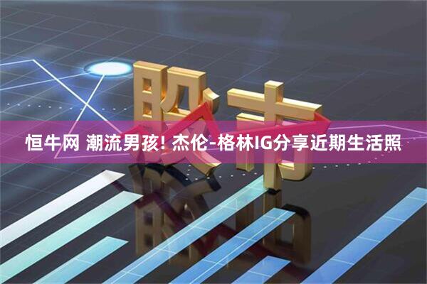恒牛网 潮流男孩! 杰伦-格林IG分享近期生活照
