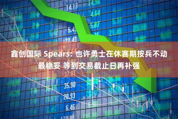鑫创国际 Spears: 也许勇士在休赛期按兵不动最稳妥 等到交易截止日再补强