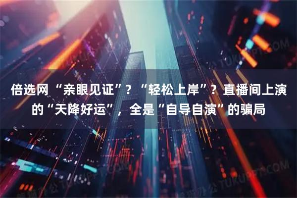 倍选网 “亲眼见证”？“轻松上岸”？直播间上演的“天降好运”，全是“自导自演”的骗局