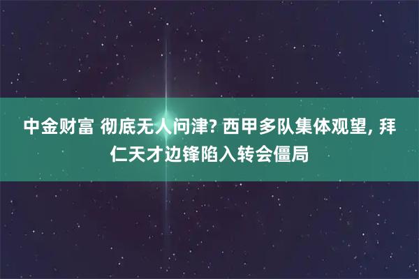 中金财富 彻底无人问津? 西甲多队集体观望, 拜仁天才边锋陷入转会僵局