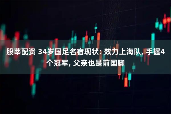 股莘配资 34岁国足名宿现状: 效力上海队, 手握4个冠军, 父亲也是前国脚