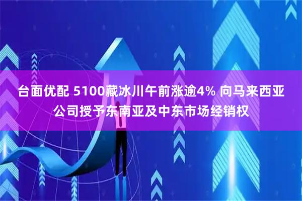 台面优配 5100藏冰川午前涨逾4% 向马来西亚公司授予东南亚及中东市场经销权