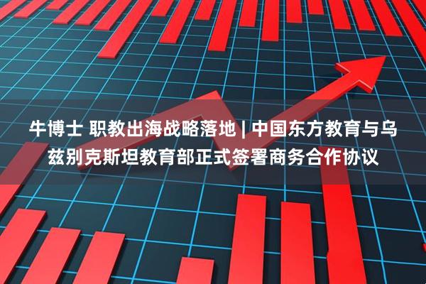 牛博士 职教出海战略落地 | 中国东方教育与乌兹别克斯坦教育部正式签署商务合作协议